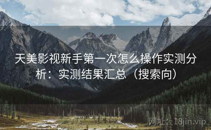 天美影视新手第一次怎么操作实测分析:实测结果汇总(搜索向) 天美影视新手第一次怎么操作实测分析:实测结果汇总(搜索向)