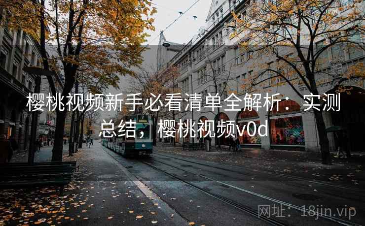 樱桃视频新手必看清单全解析：实测总结，樱桃视频v0d
