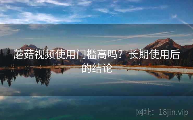 蘑菇视频使用门槛高吗？长期使用后的结论