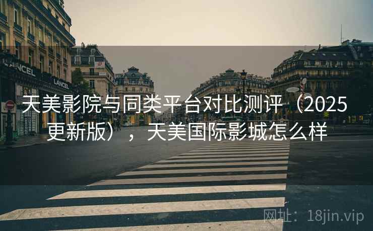 天美影院与同类平台对比测评(2025 更新版),天美国际影城怎么样 天美影院与同类平台对比测评(2025 更新版),天美国际影城怎么样