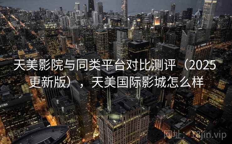 天美影院与同类平台对比测评(2025 更新版),天美国际影城怎么样